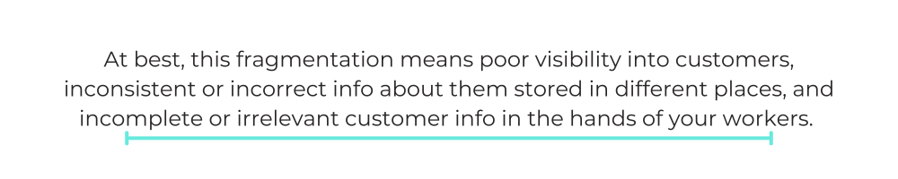 At best, this fragmentation means poor visibility into customers, inconsistent or incorrect info about them stored in different places, and incomplete or irrelevant customer info in the hands of your workers.