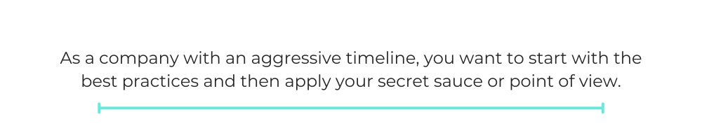 As a company with an aggressive timeline, you want to start with the best practices and then apply your secret sauce or point of view.