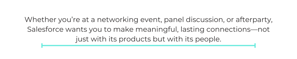 Whether you’re at a networking event, panel discussion, or afterparty, Salesforce wants you to make meaningful, lasting connections—not just with its products but with its people.