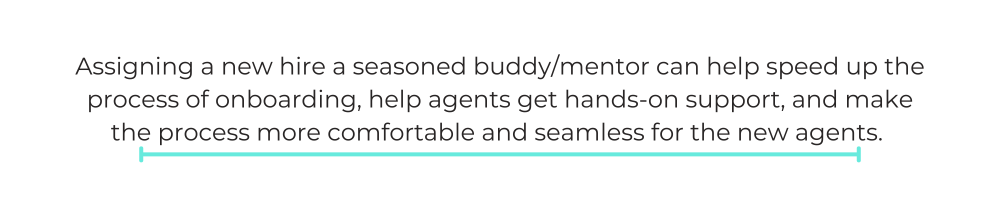 Assigning a new hire a seasoned buddy/mentor can help speed up the process of onboarding, help agents get hands-on support, and make the process more comfortable and seamless for the new agents.