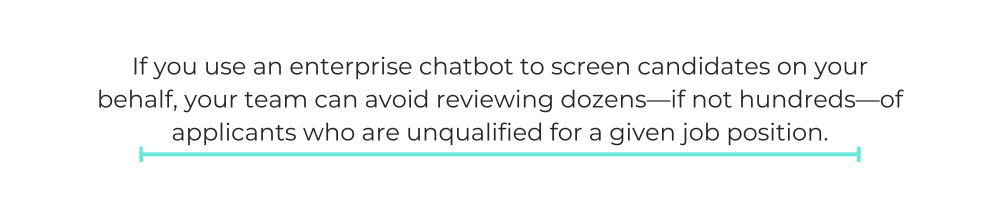 If you use an enterprise chatbot to screen candidates on your behalf, your team can avoid reviewing dozens—if not hundreds—of applicants who are unqualified for a given job position.