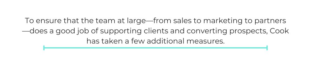 To ensure that the team at large—from sales to marketing to partners—does a good job of supporting clients and converting prospects, Cook has taken a few additional measures.