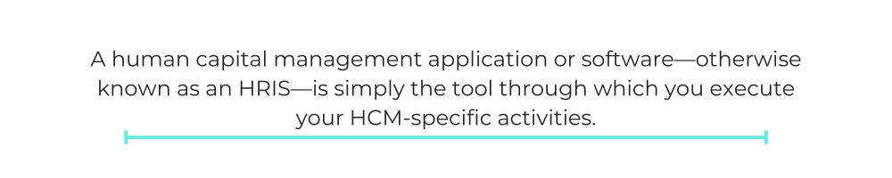A human capital management application or software—otherwise known as an HRIS—is simply the tool through which you execute your HCM-specific activities.
