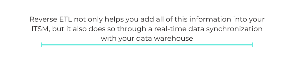 Reverse ETL not only helps you add all of this information into your ITSM, but it also does so through a real-time data synchronization with your data warehouse
