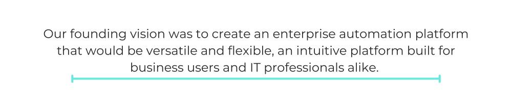Our founding vision was to create an enterprise automation platform that would be versatile and flexible, an intuitive platform built for business users and IT professionals alike.