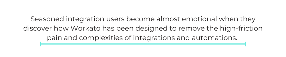 Seasoned integration users become almost emotional when they discover how Workato has been designed to remove the high-friction pain and complexities of integrations and automations.