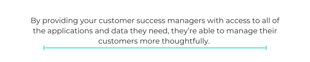 By providing your customer success managers with access to all of the applications and data they need, they’re able to manage their customers more thoughtfully.