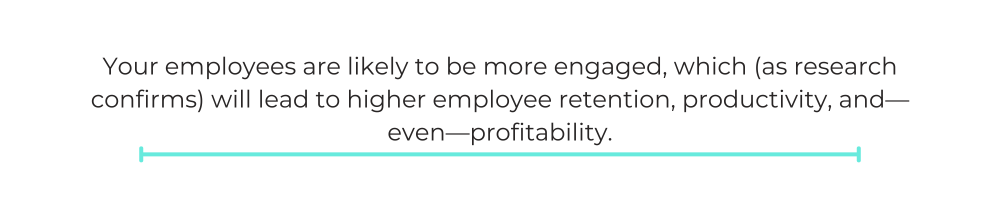 Your employees are likely to be more engaged, which (as research confirms) will lead to higher employee retention, productivity, and—even—profitability.