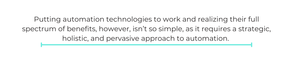 Putting automation technologies to work and realizing their full spectrum of benefits, however, isn’t so simple, as it requires a strategic, holistic, and pervasive approach to automation.