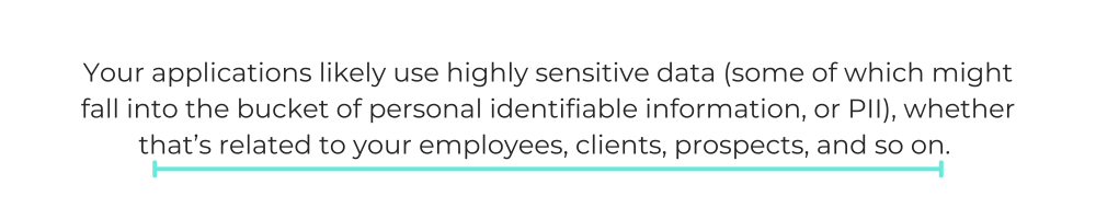 Your applications likely use highly sensitive data (some of which might fall into the bucket of personal identifiable information, or PII), whether that’s related to your employees, clients, prospects, and so on.