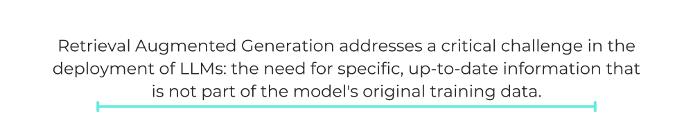 Retrieval Augmented Generation addresses a critical challenge in the deployment of LLMs: the need for specific, up-to-date information that is not part of the model's original training data.