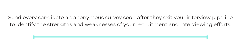 Send every candidate an anonymous survey soon after they exit your interview pipeline to identify the strengths and weaknesses of your recruitment and interviewing efforts.
