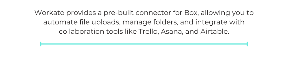 Workato provides a pre-built connector for Box, allowing you to automate file uploads, manage folders, and integrate with collaboration tools like Trello, Asana, and Airtable.