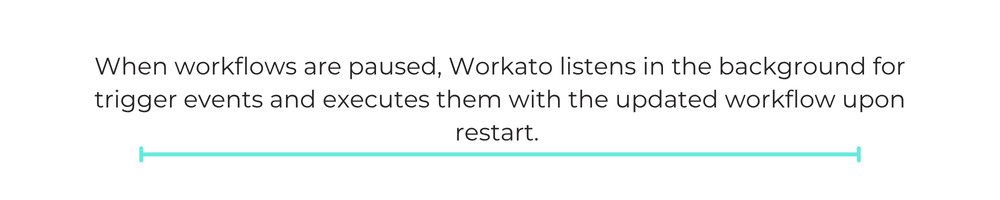 When workflows are paused, Workato listens in the background for trigger events and executes them with the updated workflow upon restart.
