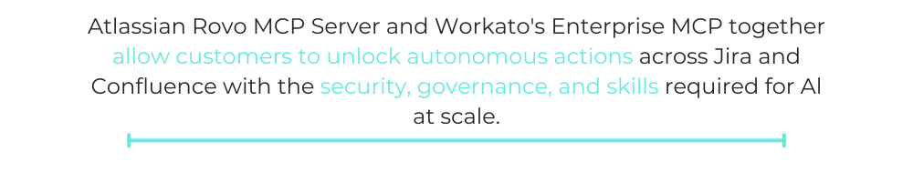 Atlassian Rovo MCP Server and Workato's Enterprise MCP together allow customers to unlock autonomous actions across Jira and Confluence with the security, governance, and skills required for Al at scale.