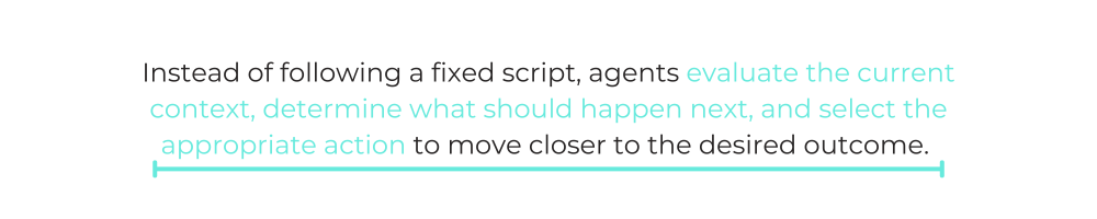 Instead of following a fixed script, agents evaluate the current context, determine what should happen next, and select the appropriate action to move closer to the desired outcome.