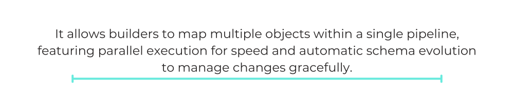 It allows builders to map multiple objects within a single pipeline, featuring parallel execution for speed and automatic schema evolution to manage changes gracefully.