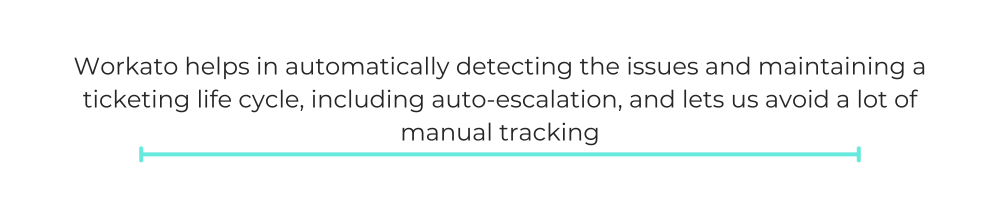 Workato helps in automatically detecting the issues and maintaining a ticketing life cycle, including auto-escalation, and lets us avoid a lot of manual tracking